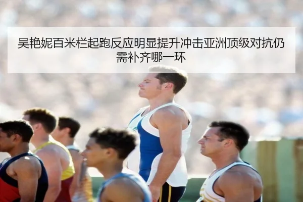 吴艳妮百米栏起跑反应明显提升冲击亚洲顶级对抗仍需补齐哪一环
